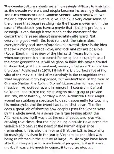 The counterculture's ideals were increasingly difficult to maintain as the decade wore on, and utopia became increasingly distant. The films Woodstock and Gimmie Shelter, which deal with two major outdoor music events, give, I think, a very clear sense of the unease that began settling into the hippie movement. In the case of Woodstock, you have a movie that I think is profoundly nostalgic, even though it was made at the moment of the concert and released almost immediately afterward. Not everything goes well—the food runs out, the rain makes everyone dirty and uncomfortable—but overall there is the idea that for a moment peace, love, and rock and roll are possible (Roger Ebert in his review of the film said, "years from now, when our generation is attacked for being just as uptight as all the other generations, it will be good to have this movie around to show that, just for a weekend, anyway, that wasn't altogether the case." Published in 1970, I think this is a perfect shot of the vibe of the movie: a kind of melancholy in the recognition that what happened really happened, but wouldn't last. In the case of Gimmie Shelter, the Rolling Stones' bizarre plan to headline a massive, live, outdoor event in remote hill country in Central California, and to hire the Hells' Angels biker gang to provide security, went horribly, horribly wrong. A drunken Hells' Angel wound up stabbing a spectator to death, apparently for touching his motorcycle, and the event had to be shut down. The film does a great job of showing how deeply upset the Stones were by the whole event. In a sense the larger feeling about the Altamont show itself was that the era of peace and love was drawing to a close, that the hippie utopia couldn't overcome the violence and pain at <a href='https://www.questionai.com/knowledge/kya8ocqc6o-the-heart' class='anchor-knowledge'>the heart</a> of the human experience (remember, this is also the moment that the U.S. is becoming increasingly involved in the war in Vietnam, so that idea was being reinforced in the culture at large). Music might have been able to move people to some kinds of progress, but in the end maybe it was a bit much to expect it to realize utopia...