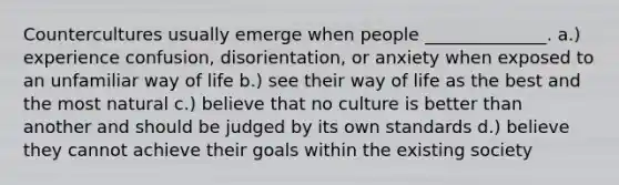 Countercultures usually emerge when people ______________. a.) experience confusion, disorientation, or anxiety when exposed to an unfamiliar way of life b.) see their way of life as the best and the most natural c.) believe that no culture is better than another and should be judged by its own standards d.) believe they cannot achieve their goals within the existing society