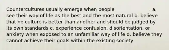 Countercultures usually emerge when people ______________. a. see their way of life as the best and the most natural b. believe that no culture is better than another and should be judged by its own standards c. experience confusion, disorientation, or anxiety when exposed to an unfamiliar way of life d. believe they cannot achieve their goals within the existing society