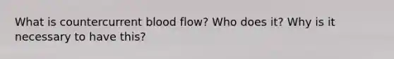 What is countercurrent blood flow? Who does it? Why is it necessary to have this?