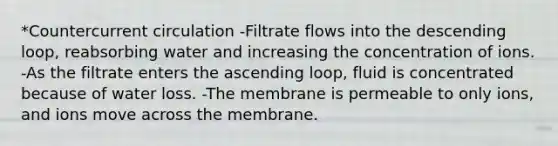 *Countercurrent circulation -Filtrate flows into the descending loop, reabsorbing water and increasing the concentration of ions. -As the filtrate enters the ascending loop, fluid is concentrated because of water loss. -The membrane is permeable to only ions, and ions move across the membrane.