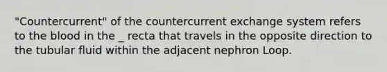 "Countercurrent" of the countercurrent exchange system refers to the blood in the _ recta that travels in the opposite direction to the tubular fluid within the adjacent nephron Loop.