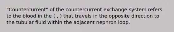 "Countercurrent" of the countercurrent exchange system refers to the blood in the ( , ) that travels in the opposite direction to the tubular fluid within the adjacent nephron loop.