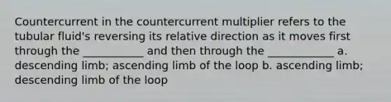 Countercurrent in the countercurrent multiplier refers to the tubular fluid's reversing its relative direction as it moves first through the ___________ and then through the ____________ a. descending limb; ascending limb of the loop b. ascending limb; descending limb of the loop