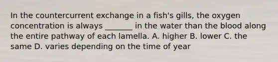 In the countercurrent exchange in a fish's gills, the oxygen concentration is always _______ in the water than the blood along the entire pathway of each lamella. A. higher B. lower C. the same D. varies depending on the time of year