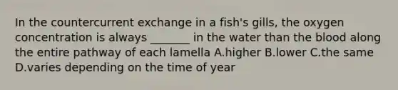 In the countercurrent exchange in a fish's gills, the oxygen concentration is always _______ in the water than the blood along the entire pathway of each lamella A.higher B.lower C.the same D.varies depending on the time of year