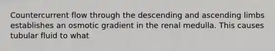 Countercurrent flow through the descending and ascending limbs establishes an osmotic gradient in the renal medulla. This causes tubular fluid to what