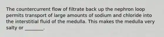 The countercurrent flow of filtrate back up the nephron loop permits transport of large amounts of sodium and chloride into the interstitial fluid of the medulla. This makes the medulla very salty or ________.