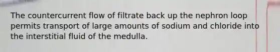 The countercurrent flow of filtrate back up the nephron loop permits transport of large amounts of sodium and chloride into the interstitial fluid of the medulla.