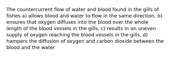 The countercurrent flow of water and blood found in the gills of fishes a) allows blood and water to flow in the same direction, b) ensures that oxygen diffuses into the blood over the whole length of the blood vessels in the gills, c) results in an uneven supply of oxygen reaching the blood vessels in the gills, d) hampers the diffusion of oxygen and carbon dioxide between the blood and the water