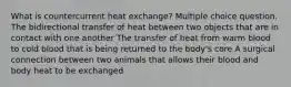 What is countercurrent heat exchange? Multiple choice question. The bidirectional transfer of heat between two objects that are in contact with one another The transfer of heat from warm blood to cold blood that is being returned to the body's core A surgical connection between two animals that allows their blood and body heat to be exchanged