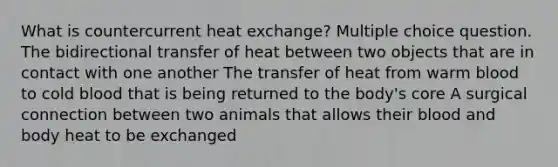 What is countercurrent heat exchange? Multiple choice question. The bidirectional transfer of heat between two objects that are in contact with one another The transfer of heat from warm blood to cold blood that is being returned to the body's core A surgical connection between two animals that allows their blood and body heat to be exchanged