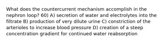 What does the countercurrent mechanism accomplish in the nephron loop? 60) A) secretion of water and electrolytes into the filtrate B) production of very dilute urine C) constriction of the arterioles to increase blood pressure D) creation of a steep concentration gradient for continued water reabsorption