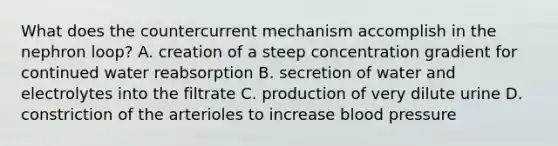 What does the countercurrent mechanism accomplish in the nephron loop? A. creation of a steep concentration gradient for continued water reabsorption B. secretion of water and electrolytes into the filtrate C. production of very dilute urine D. constriction of the arterioles to increase blood pressure