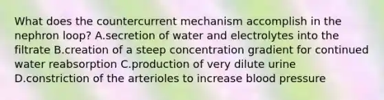 What does the countercurrent mechanism accomplish in the nephron loop? A.secretion of water and electrolytes into the filtrate B.creation of a steep concentration gradient for continued water reabsorption C.production of very dilute urine D.constriction of the arterioles to increase blood pressure