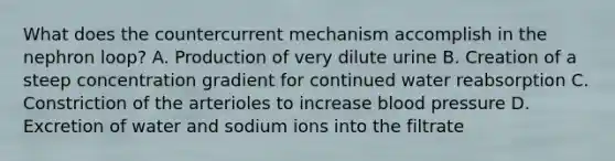 What does the countercurrent mechanism accomplish in the nephron loop? A. Production of very dilute urine B. Creation of a steep concentration gradient for continued water reabsorption C. Constriction of the arterioles to increase <a href='https://www.questionai.com/knowledge/kD0HacyPBr-blood-pressure' class='anchor-knowledge'>blood pressure</a> D. Excretion of water and sodium ions into the filtrate