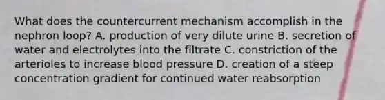 What does the countercurrent mechanism accomplish in the nephron loop? A. production of very dilute urine B. secretion of water and electrolytes into the filtrate C. constriction of the arterioles to increase blood pressure D. creation of a steep concentration gradient for continued water reabsorption