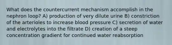 What does the countercurrent mechanism accomplish in the nephron loop? A) production of very dilute urine B) constriction of the arterioles to increase blood pressure C) secretion of water and electrolytes into the filtrate D) creation of a steep concentration gradient for continued water reabsorption