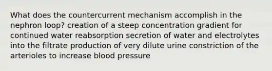 What does the countercurrent mechanism accomplish in the nephron loop? creation of a steep concentration gradient for continued water reabsorption secretion of water and electrolytes into the filtrate production of very dilute urine constriction of the arterioles to increase <a href='https://www.questionai.com/knowledge/kD0HacyPBr-blood-pressure' class='anchor-knowledge'>blood pressure</a>