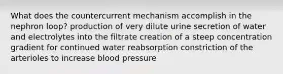 What does the countercurrent mechanism accomplish in the nephron loop? production of very dilute urine secretion of water and electrolytes into the filtrate creation of a steep concentration gradient for continued water reabsorption constriction of the arterioles to increase <a href='https://www.questionai.com/knowledge/kD0HacyPBr-blood-pressure' class='anchor-knowledge'>blood pressure</a>