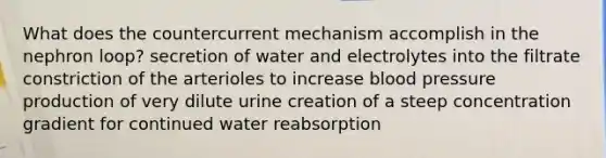 What does the countercurrent mechanism accomplish in the nephron loop? secretion of water and electrolytes into the filtrate constriction of the arterioles to increase blood pressure production of very dilute urine creation of a steep concentration gradient for continued water reabsorption