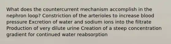 What does the countercurrent mechanism accomplish in the nephron loop? Constriction of the arterioles to increase blood pressure Excretion of water and sodium ions into the filtrate Production of very dilute urine Creation of a steep concentration gradient for continued water reabsorption