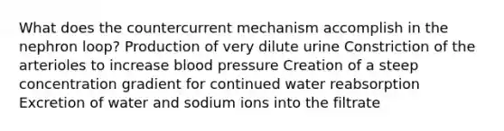 What does the countercurrent mechanism accomplish in the nephron loop? Production of very dilute urine Constriction of the arterioles to increase blood pressure Creation of a steep concentration gradient for continued water reabsorption Excretion of water and sodium ions into the filtrate