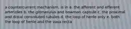 a countercurrent mechanism, is in a. the afferent and efferent arterioles b. the glomerulus and bowman capsule c. the proximal and distal convoluted tubules d. the loop of henle only e. both the loop of henle and the vasa recta