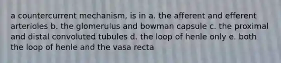 a countercurrent mechanism, is in a. the afferent and efferent arterioles b. the glomerulus and bowman capsule c. the proximal and distal convoluted tubules d. the loop of henle only e. both the loop of henle and the vasa recta