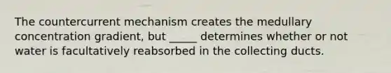 The countercurrent mechanism creates the medullary concentration gradient, but _____ determines whether or not water is facultatively reabsorbed in the collecting ducts.