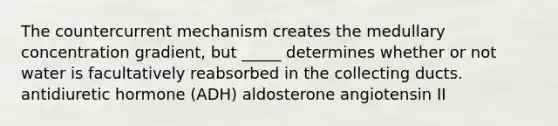 The countercurrent mechanism creates the medullary concentration gradient, but _____ determines whether or not water is facultatively reabsorbed in the collecting ducts. antidiuretic hormone (ADH) aldosterone angiotensin II