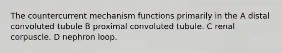 The countercurrent mechanism functions primarily in the A distal convoluted tubule B proximal convoluted tubule. C renal corpuscle. D nephron loop.