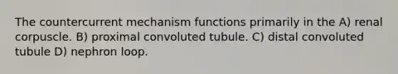 The countercurrent mechanism functions primarily in the A) renal corpuscle. B) proximal convoluted tubule. C) distal convoluted tubule D) nephron loop.