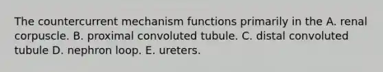 The countercurrent mechanism functions primarily in the A. renal corpuscle. B. proximal convoluted tubule. C. distal convoluted tubule D. nephron loop. E. ureters.