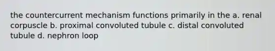 the countercurrent mechanism functions primarily in the a. renal corpuscle b. proximal convoluted tubule c. distal convoluted tubule d. nephron loop