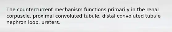 The countercurrent mechanism functions primarily in the renal corpuscle. proximal convoluted tubule. distal convoluted tubule nephron loop. ureters.