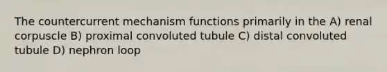 The countercurrent mechanism functions primarily in the A) renal corpuscle B) proximal convoluted tubule C) distal convoluted tubule D) nephron loop