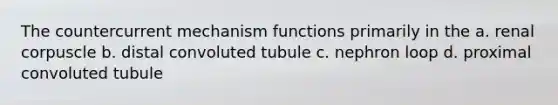 The countercurrent mechanism functions primarily in the a. renal corpuscle b. distal convoluted tubule c. nephron loop d. proximal convoluted tubule