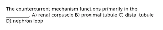 The countercurrent mechanism functions primarily in the __________. A) renal corpuscle B) proximal tubule C) distal tubule D) nephron loop