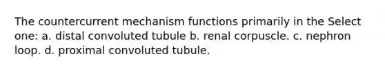 The countercurrent mechanism functions primarily in the Select one: a. distal convoluted tubule b. renal corpuscle. c. nephron loop. d. proximal convoluted tubule.