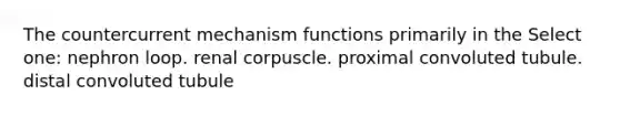 The countercurrent mechanism functions primarily in the Select one: nephron loop. renal corpuscle. proximal convoluted tubule. distal convoluted tubule