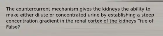 The countercurrent mechanism gives the kidneys the ability to make either dilute or concentrated urine by establishing a steep concentration gradient in the renal cortex of the kidneys True of False?