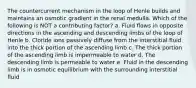 The countercurrent mechanism in the loop of Henle builds and maintains an osmotic gradient in the renal medulla. Which of the following is NOT a contributing factor? a. Fluid flows in opposite directions in the ascending and descending limbs of the loop of Henle b. Cloride ions passively diffuse from the interstitial fluid into the thick portion of the ascending limb c. The thick portion of the ascending limb is impermeable to water d. The descending limb is permeable to water e. Fluid in the descending limb is in osmotic equilibrium with the surrounding interstitial fluid