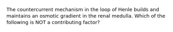 The countercurrent mechanism in the loop of Henle builds and maintains an osmotic gradient in the renal medulla. Which of the following is NOT a contributing factor?