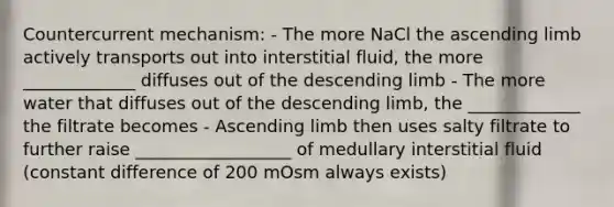 Countercurrent mechanism: - The more NaCl the ascending limb actively transports out into interstitial fluid, the more _____________ diffuses out of the descending limb - The more water that diffuses out of the descending limb, the _____________ the filtrate becomes - Ascending limb then uses salty filtrate to further raise __________________ of medullary interstitial fluid (constant difference of 200 mOsm always exists)