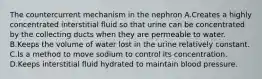 The countercurrent mechanism in the nephron A.Creates a highly concentrated interstitial fluid so that urine can be concentrated by the collecting ducts when they are permeable to water. B.Keeps the volume of water lost in the urine relatively constant. C.Is a method to move sodium to control its concentration. D.Keeps interstitial fluid hydrated to maintain blood pressure.