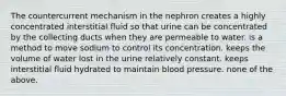 The countercurrent mechanism in the nephron creates a highly concentrated interstitial fluid so that urine can be concentrated by the collecting ducts when they are permeable to water. is a method to move sodium to control its concentration. keeps the volume of water lost in the urine relatively constant. keeps interstitial fluid hydrated to maintain blood pressure. none of the above.