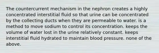 The countercurrent mechanism in the nephron creates a highly concentrated interstitial fluid so that urine can be concentrated by the collecting ducts when they are permeable to water. is a method to move sodium to control its concentration. keeps the volume of water lost in the urine relatively constant. keeps interstitial fluid hydrated to maintain blood pressure. none of the above.