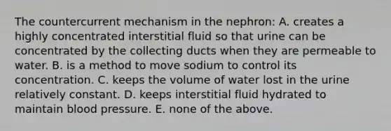 The countercurrent mechanism in the nephron: A. creates a highly concentrated interstitial fluid so that urine can be concentrated by the collecting ducts when they are permeable to water. B. is a method to move sodium to control its concentration. C. keeps the volume of water lost in the urine relatively constant. D. keeps interstitial fluid hydrated to maintain blood pressure. E. none of the above.