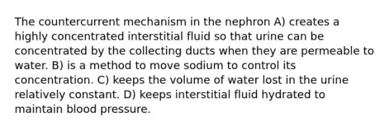 The countercurrent mechanism in the nephron A) creates a highly concentrated interstitial fluid so that urine can be concentrated by the collecting ducts when they are permeable to water. B) is a method to move sodium to control its concentration. C) keeps the volume of water lost in the urine relatively constant. D) keeps interstitial fluid hydrated to maintain blood pressure.